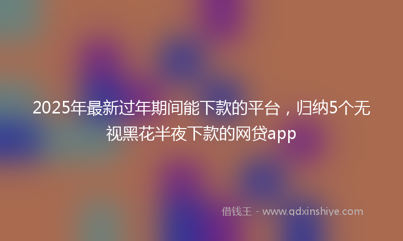 2025年最新过年期间能下款的平台，归纳5个无视黑花半夜下款的网贷app