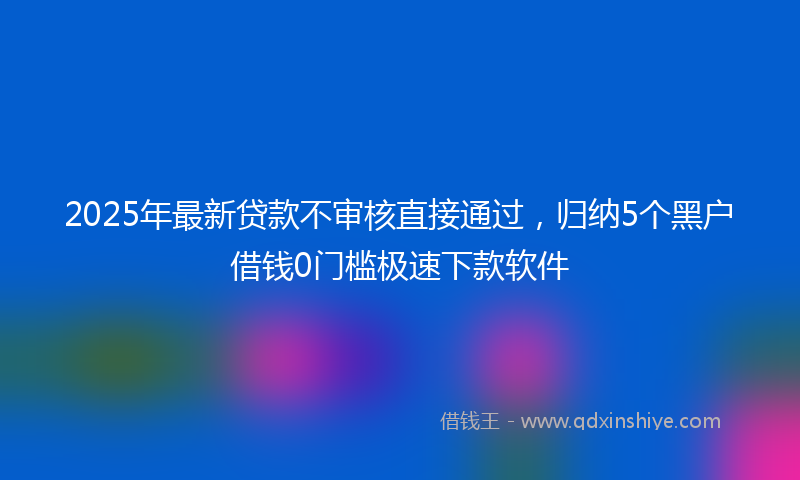 2025年最新贷款不审核直接通过，归纳5个黑户借钱0门槛极速下款软件