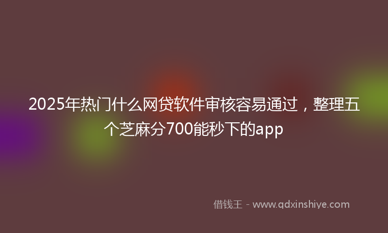 2025年热门什么网贷软件审核容易通过，整理五个芝麻分700能秒下的app