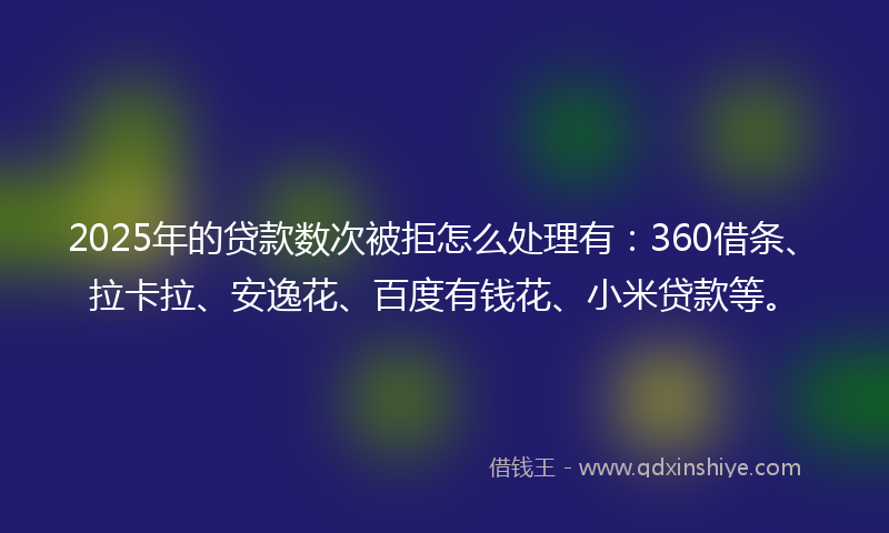 2025年的贷款数次被拒怎么处理有：360借条、拉卡拉、安逸花、百度有钱花、小米贷款等。