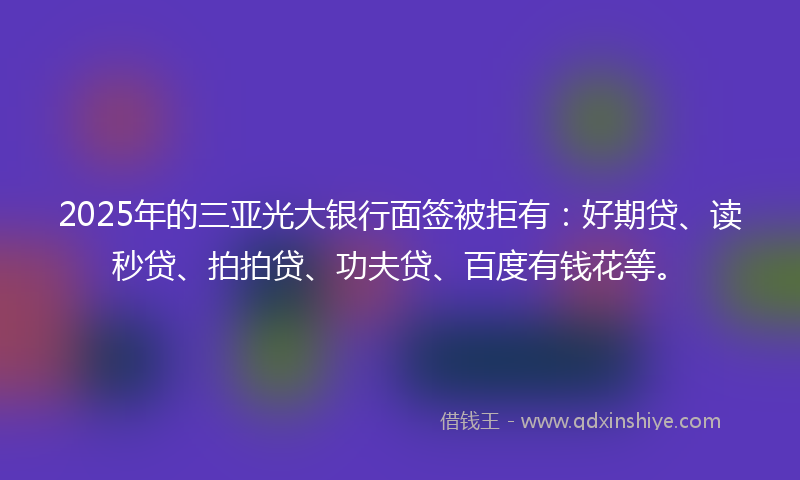 2025年的三亚光大银行面签被拒有：好期贷、读秒贷、拍拍贷、功夫贷、百度有钱花等。