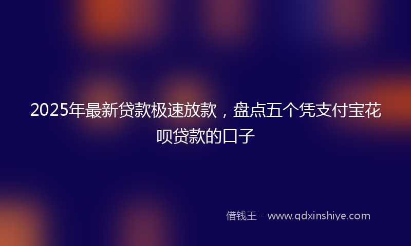 2025年最新贷款极速放款，盘点五个凭支付宝花呗贷款的口子