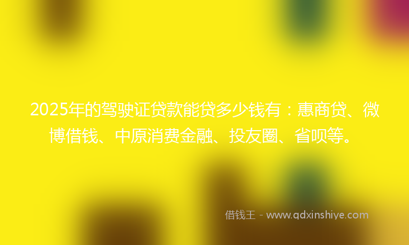 2025年的驾驶证贷款能贷多少钱有：惠商贷、微博借钱、中原消费金融、投友圈、省呗等。