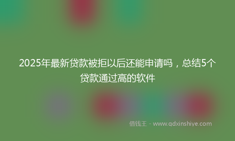 2025年最新贷款被拒以后还能申请吗，总结5个贷款通过高的软件