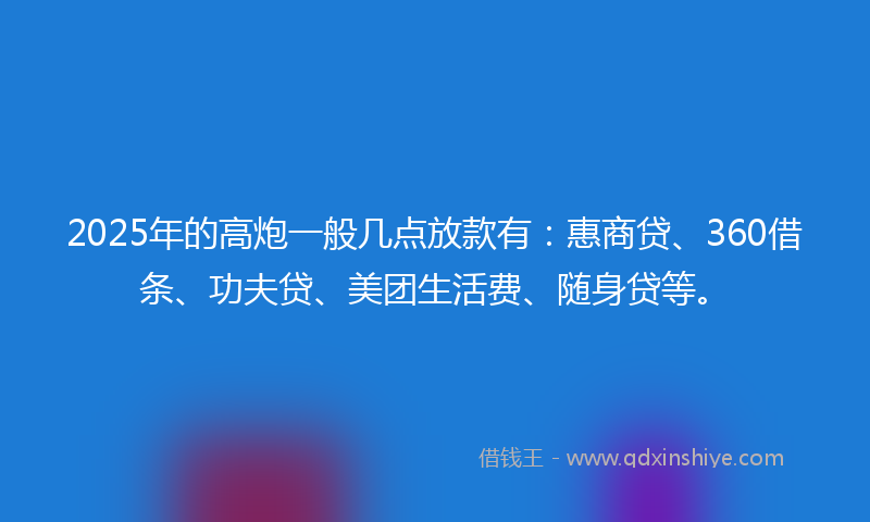 2025年的高炮一般几点放款有：惠商贷、360借条、功夫贷、美团生活费、随身贷等。