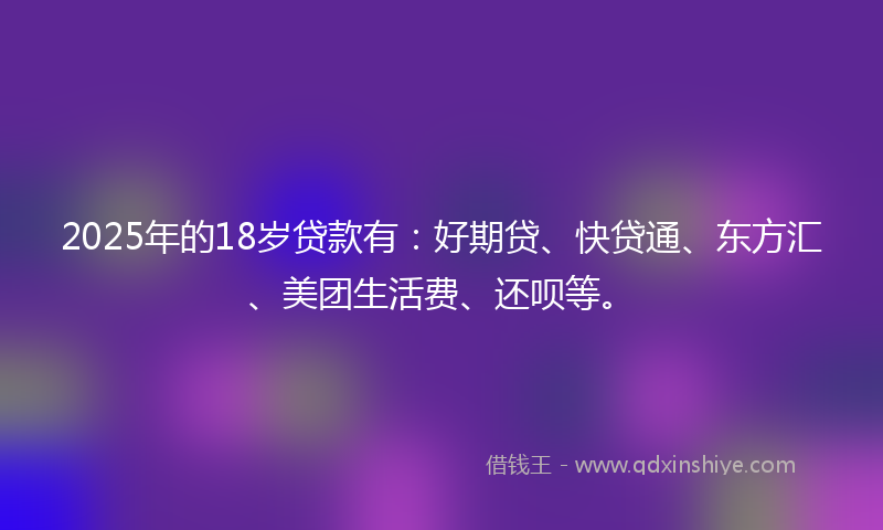 2025年的18岁贷款有：好期贷、快贷通、东方汇、美团生活费、还呗等。