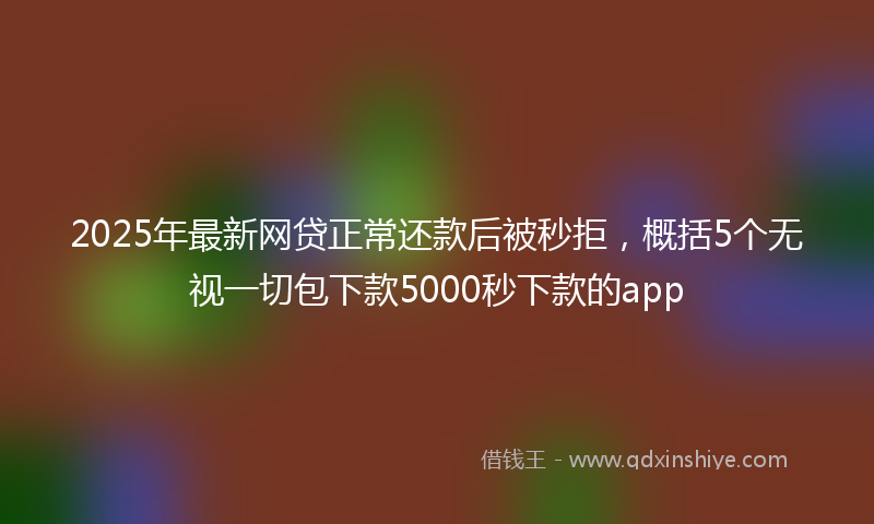 2025年最新网贷正常还款后被秒拒，概括5个无视一切包下款5000秒下款的app