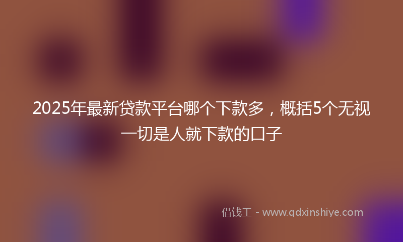 2025年最新贷款平台哪个下款多，概括5个无视一切是人就下款的口子