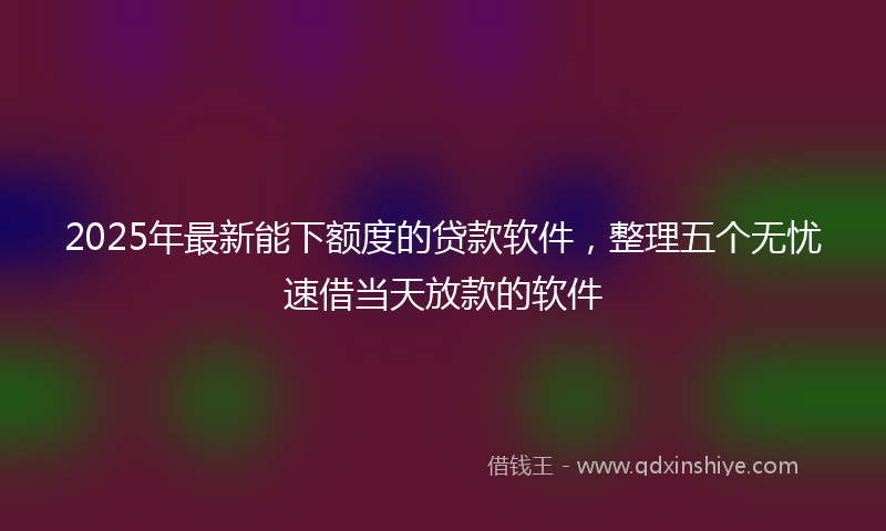 2025年最新能下额度的贷款软件，整理五个无忧速借当天放款的软件
