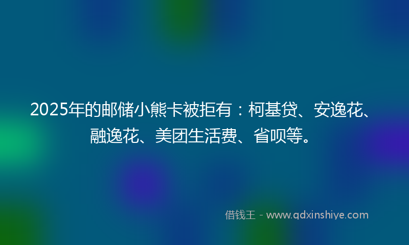 2025年的邮储小熊卡被拒有:柯基贷、安逸花、融逸花、美团生活费、省呗等。
