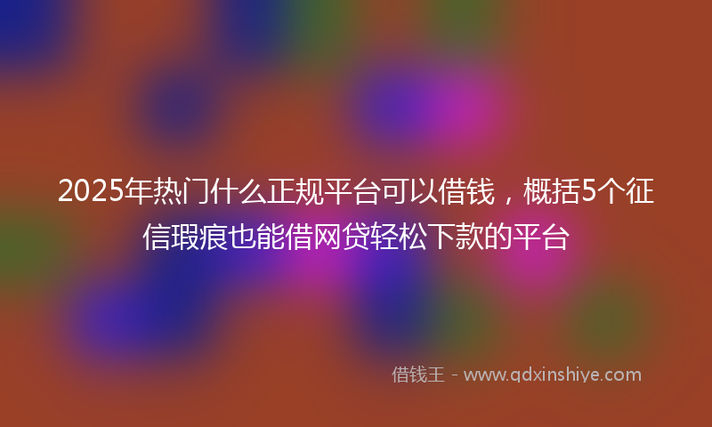 2025年热门什么正规平台可以借钱，概括5个征信瑕疵也能借网贷轻松下款的平台