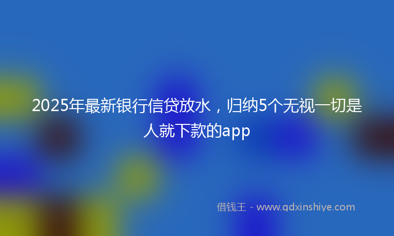 2025年最新银行信贷放水，归纳5个无视一切是人就下款的app