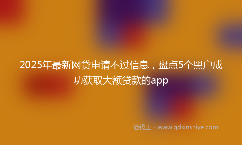 2025年最新网贷申请不过信息，盘点5个黑户成功获取大额贷款的app