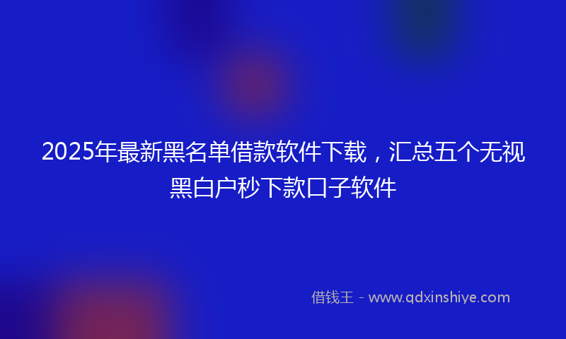 2025年最新黑名单借款软件下载,汇总五个无视黑白户秒下款口子软件