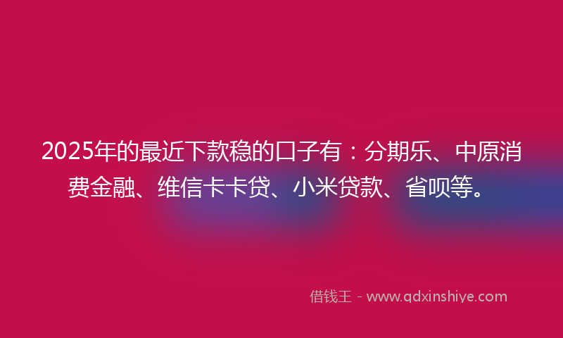 2025年的最近下款稳的口子有：分期乐、中原消费金融、维信卡卡贷、小米贷款、省呗等。