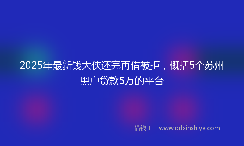 2025年最新钱大侠还完再借被拒，概括5个苏州黑户贷款5万的平台