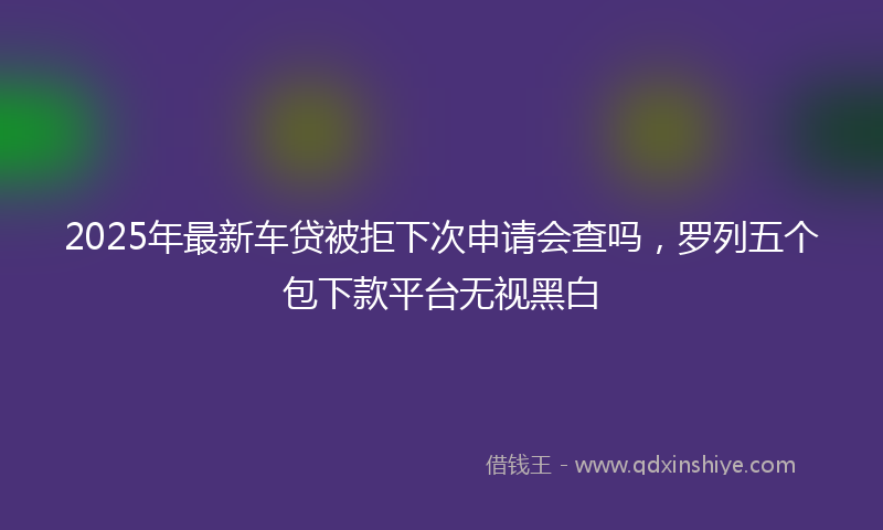 2025年最新车贷被拒下次申请会查吗，罗列五个包下款平台无视黑白