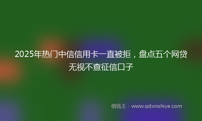 2025年热门中信信用卡一直被拒，盘点五个网贷无视不查征信口子