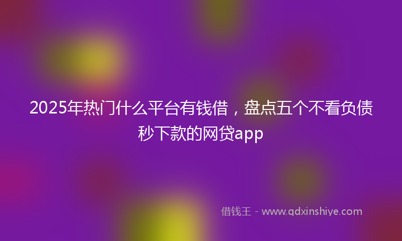 2025年热门什么平台有钱借，盘点五个不看负债秒下款的网贷app