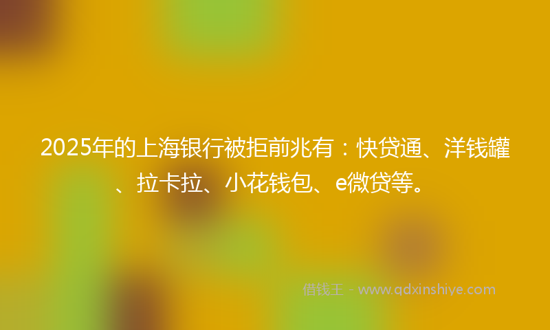 2025年的上海银行被拒前兆有：快贷通、洋钱罐、拉卡拉、小花钱包、e微贷等。