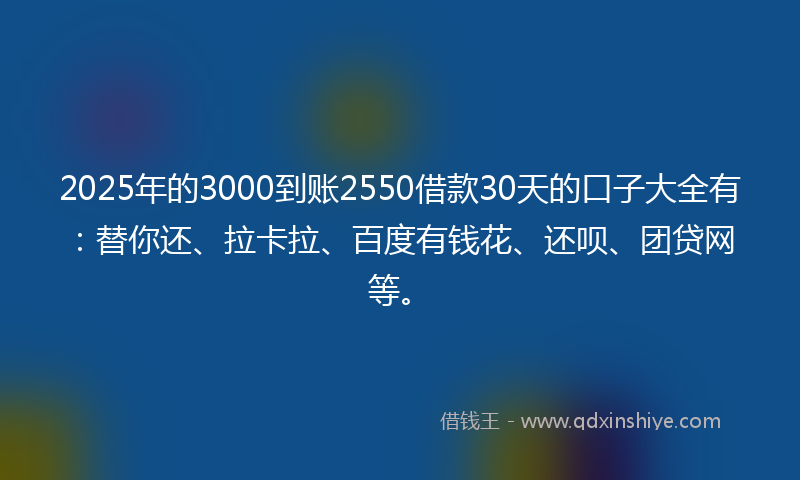 2025年的3000到账2550借款30天的口子大全有：替你还、拉卡拉、百度有钱花、还呗、团贷网等。