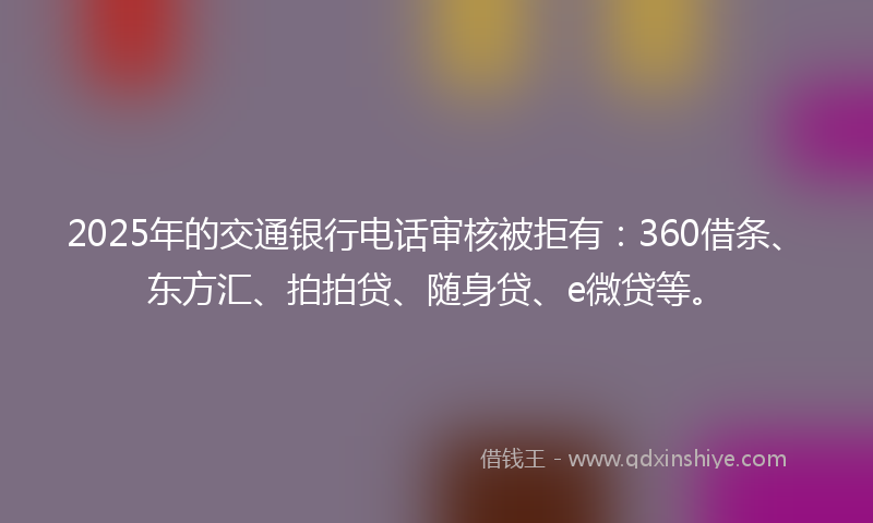 2025年的交通银行电话审核被拒有：360借条、东方汇、拍拍贷、随身贷、e微贷等。