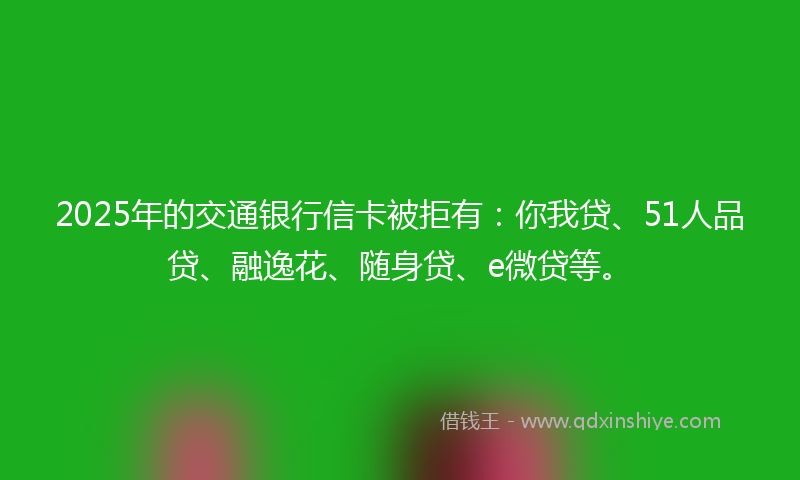 2025年的交通银行信卡被拒有：你我贷、51人品贷、融逸花、随身贷、e微贷等。