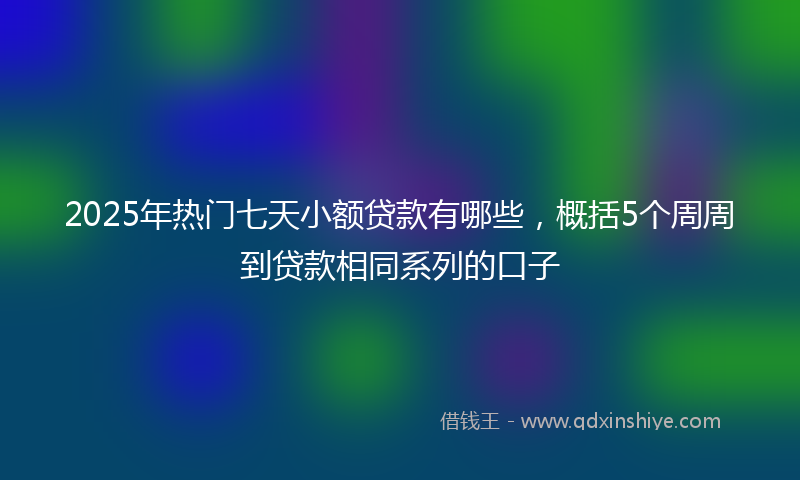 2025年热门七天小额贷款有哪些，概括5个周周到贷款相同系列的口子