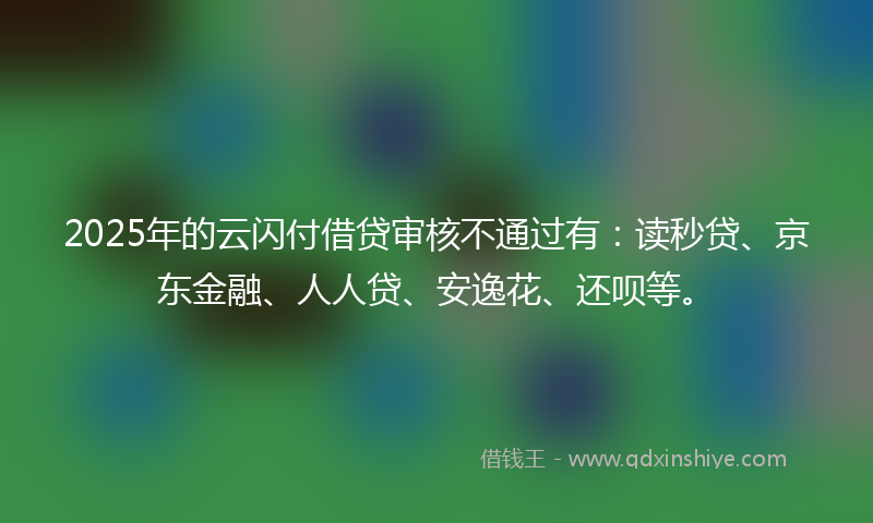 2025年的云闪付借贷审核不通过有：读秒贷、京东金融、人人贷、安逸花、还呗等。