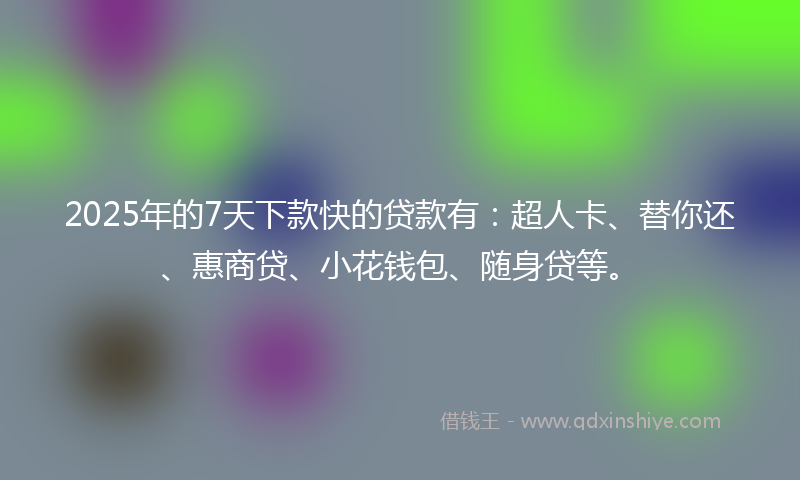 2025年的7天下款快的贷款有：超人卡、替你还、惠商贷、小花钱包、随身贷等。