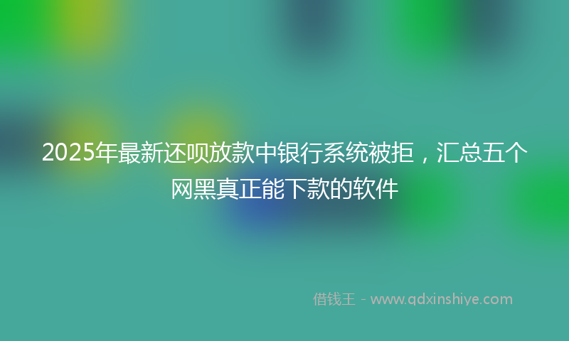 2025年最新还呗放款中银行系统被拒，汇总五个网黑真正能下款的软件