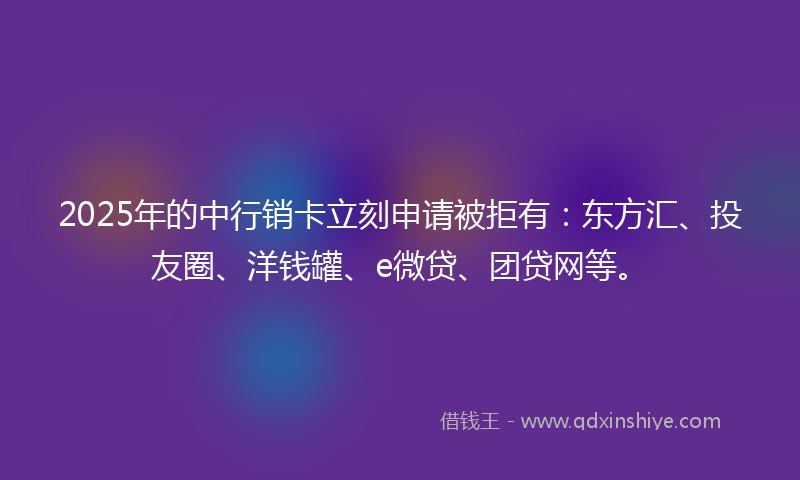 2025年的中行销卡立刻申请被拒有：东方汇、投友圈、洋钱罐、e微贷、团贷网等。