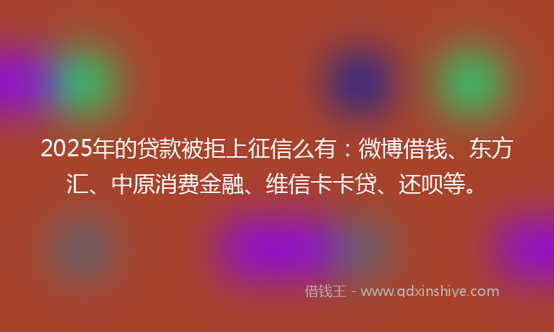 2025年的贷款被拒上征信么有：微博借钱、东方汇、中原消费金融、维信卡卡贷、还呗等。