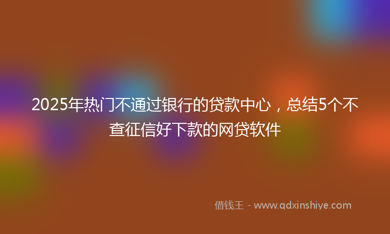 2025年热门不通过银行的贷款中心，总结5个不查征信好下款的网贷软件
