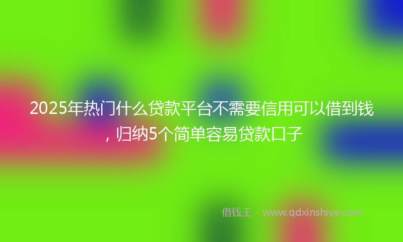 2025年热门什么贷款平台不需要信用可以借到钱，归纳5个简单容易贷款口子