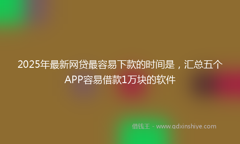 2025年最新网贷最容易下款的时间是，汇总五个APP容易借款1万块的软件
