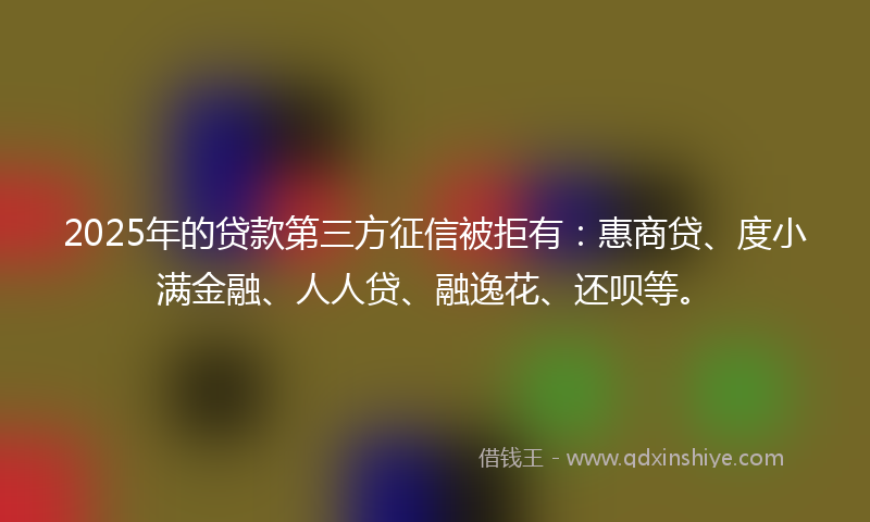 2025年的贷款第三方征信被拒有：惠商贷、度小满金融、人人贷、融逸花、还呗等。