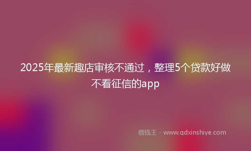 2025年最新趣店审核不通过，整理5个贷款好做不看征信的app