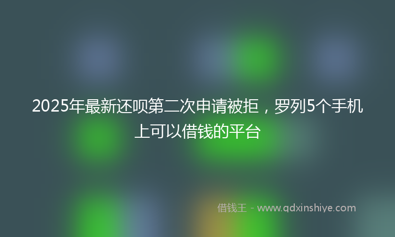 2025年最新还呗第二次申请被拒,罗列5个手机上可以借钱的平台