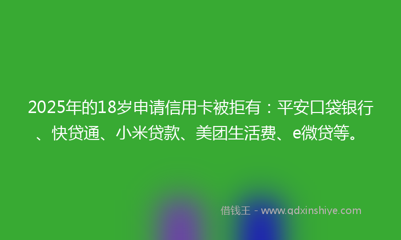 2025年的18岁申请信用卡被拒有：平安口袋银行、快贷通、小米贷款、美团生活费、e微贷等。