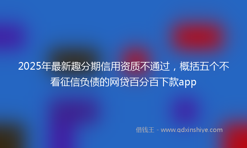 2025年最新趣分期信用资质不通过，概括五个不看征信负债的网贷百分百下款app