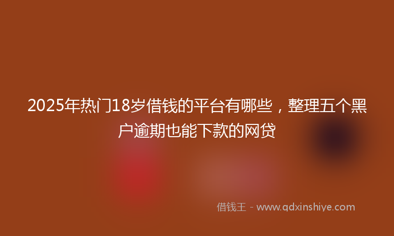 2025年热门18岁借钱的平台有哪些，整理五个黑户逾期也能下款的网贷