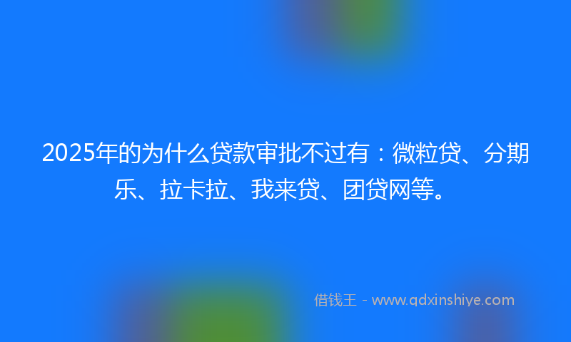 2025年的为什么贷款审批不过有：微粒贷、分期乐、拉卡拉、我来贷、团贷网等。