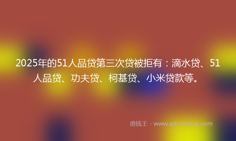 2025年的51人品贷第三次贷被拒有：滴水贷、51人品贷、功夫贷、柯基贷、小米贷款等。