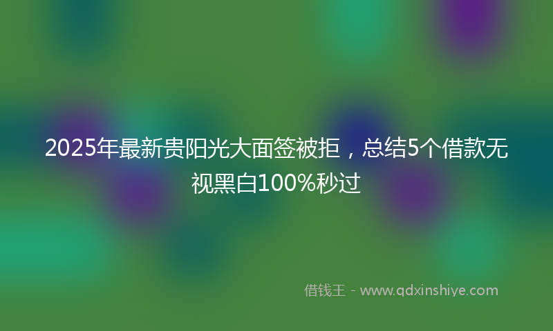 2025年最新贵阳光大面签被拒，总结5个借款无视黑白100%秒过