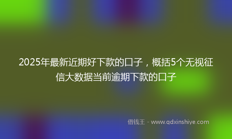 2025年最新近期好下款的口子，概括5个无视征信大数据当前逾期下款的口子