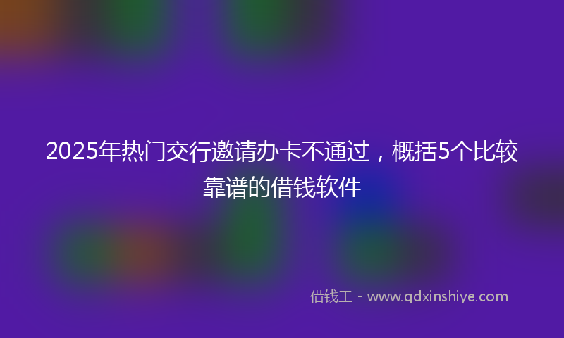 2025年热门交行邀请办卡不通过，概括5个比较靠谱的借钱软件