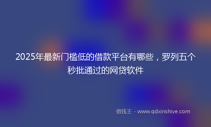 2025年最新门槛低的借款平台有哪些，罗列五个秒批通过的网贷软件