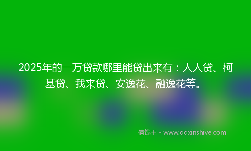 2025年的一万贷款哪里能贷出来有：人人贷、柯基贷、我来贷、安逸花、融逸花等。