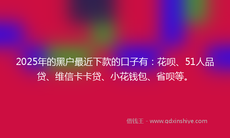 2025年的黑户最近下款的口子有：花呗、51人品贷、维信卡卡贷、小花钱包、省呗等。